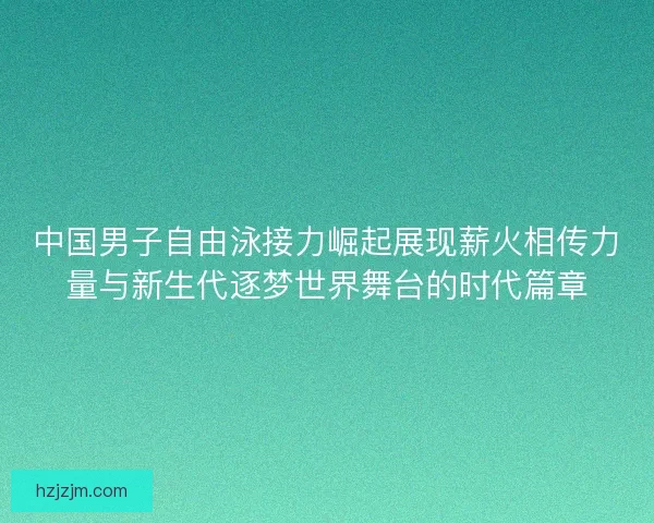 中国男子自由泳接力崛起展现薪火相传力量与新生代逐梦世界舞台的时代篇章