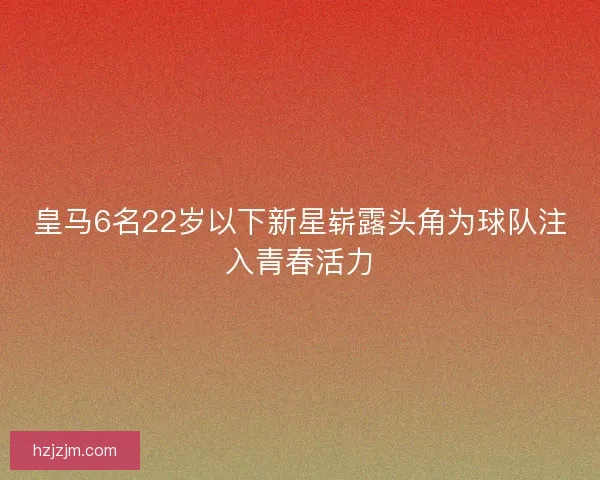 皇马6名22岁以下新星崭露头角为球队注入青春活力