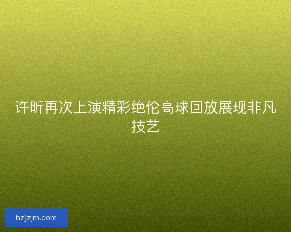 许昕再次上演精彩绝伦高球回放展现非凡技艺