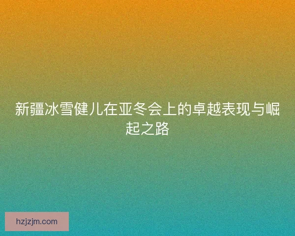 新疆冰雪健儿在亚冬会上的卓越表现与崛起之路