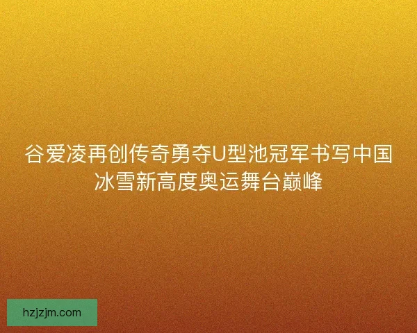 谷爱凌再创传奇勇夺U型池冠军书写中国冰雪新高度奥运舞台巅峰