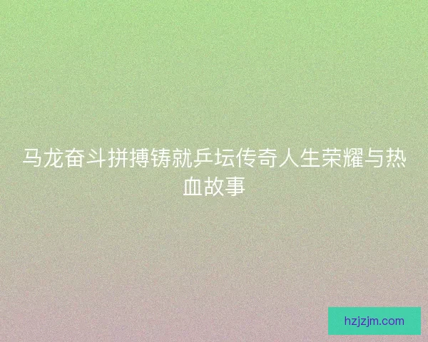马龙奋斗拼搏铸就乒坛传奇人生荣耀与热血故事