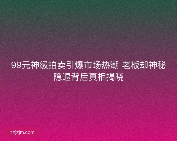 99元神级拍卖引爆市场热潮 老板却神秘隐退背后真相揭晓 99元神级拍卖引爆市场热潮 老板却神秘隐退背后真相揭晓