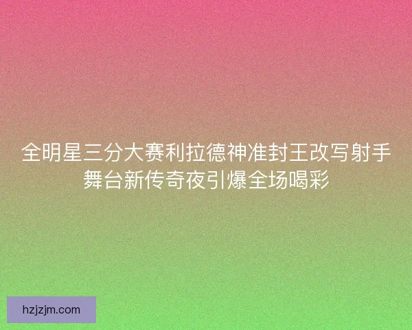 全明星三分大赛利拉德神准封王改写射手舞台新传奇夜引爆全场喝彩