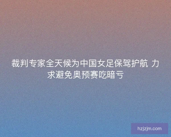 裁判专家全天候为中国女足保驾护航 力求避免奥预赛吃暗亏