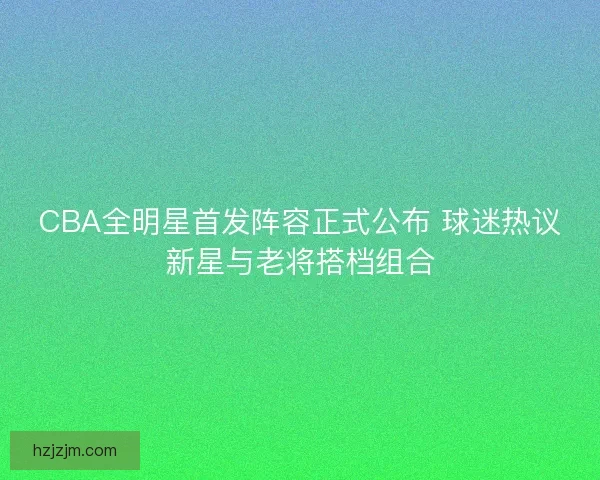 CBA全明星首发阵容正式公布 球迷热议新星与老将搭档组合