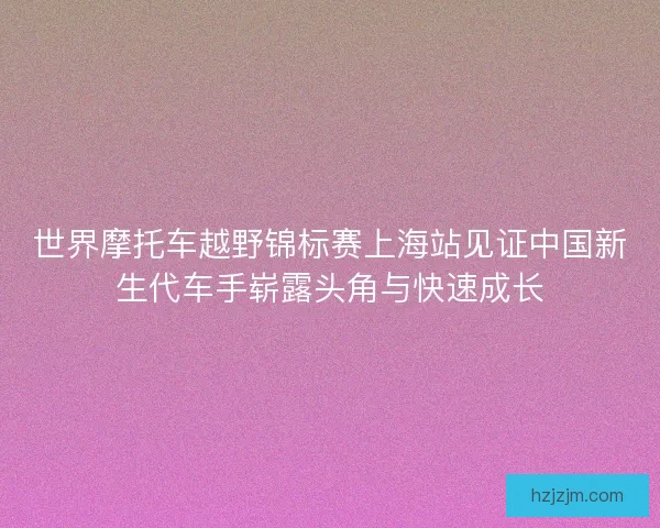 世界摩托车越野锦标赛上海站见证中国新生代车手崭露头角与快速成长