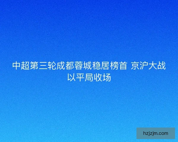 中超第三轮成都蓉城稳居榜首 京沪大战以平局收场