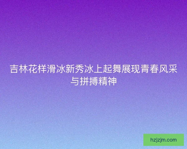 吉林花样滑冰新秀冰上起舞展现青春风采与拼搏精神