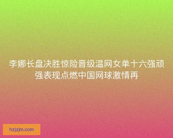 李娜长盘决胜惊险晋级温网女单十六强顽强表现点燃中国网球激情再