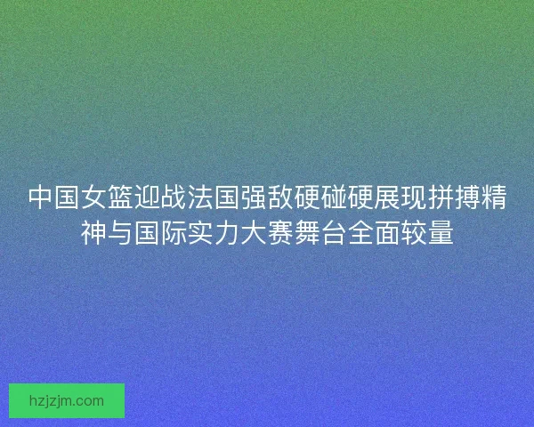 中国女篮迎战法国强敌硬碰硬展现拼搏精神与国际实力大赛舞台全面较量