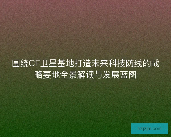 围绕CF卫星基地打造未来科技防线的战略要地全景解读与发展蓝图