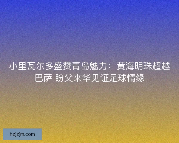 小里瓦尔多盛赞青岛魅力：黄海明珠超越巴萨 盼父来华见证足球情缘
