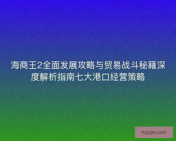 海商王2全面发展攻略与贸易战斗秘籍深度解析指南七大港口经营策略