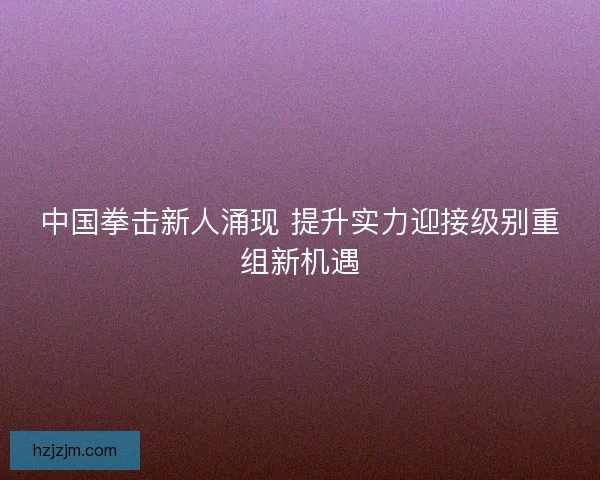 中国拳击新人涌现 提升实力迎接级别重组新机遇