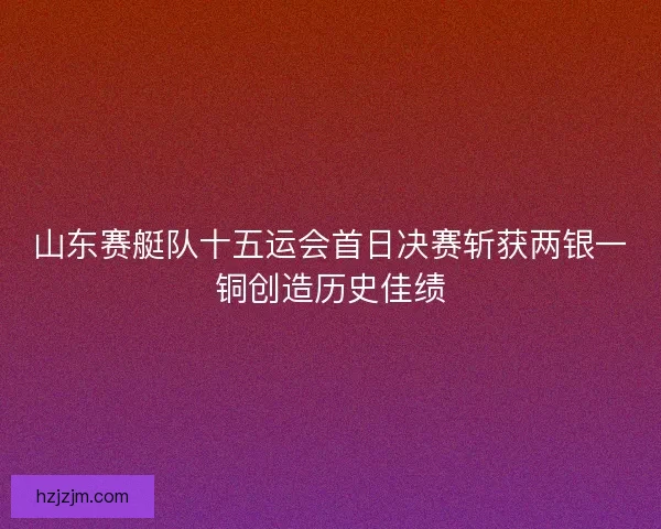 山东赛艇队十五运会首日决赛斩获两银一铜创造历史佳绩