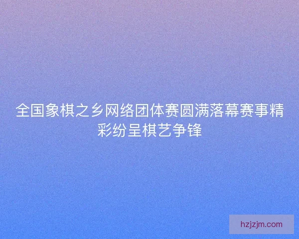 全国象棋之乡网络团体赛圆满落幕赛事精彩纷呈棋艺争锋