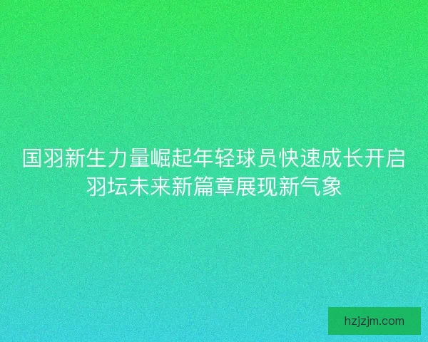 国羽新生力量崛起年轻球员快速成长开启羽坛未来新篇章展现新气象