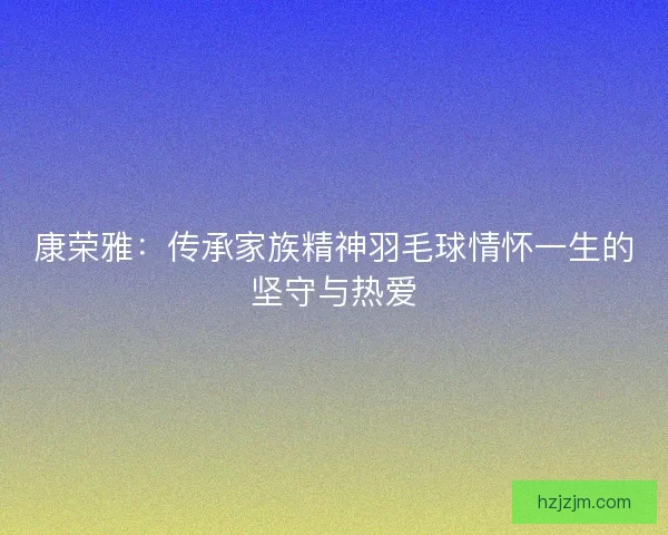 康荣雅：传承家族精神羽毛球情怀一生的坚守与热爱