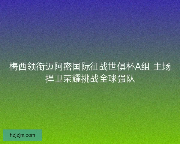 梅西领衔迈阿密国际征战世俱杯A组 主场捍卫荣耀挑战全球强队