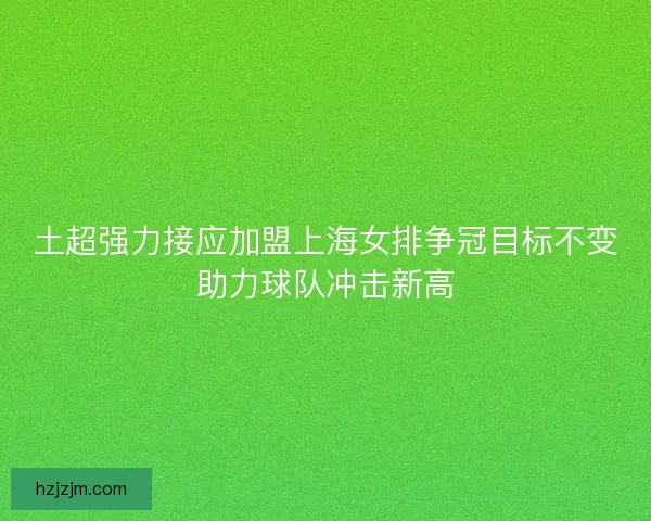 土超强力接应加盟上海女排争冠目标不变助力球队冲击新高