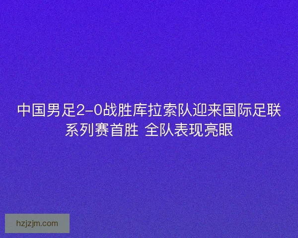 中国男足2-0战胜库拉索队迎来国际足联系列赛首胜 全队表现亮眼 中国男足2-0战胜库拉索队迎来国际足联系列赛首胜 全队表现亮眼